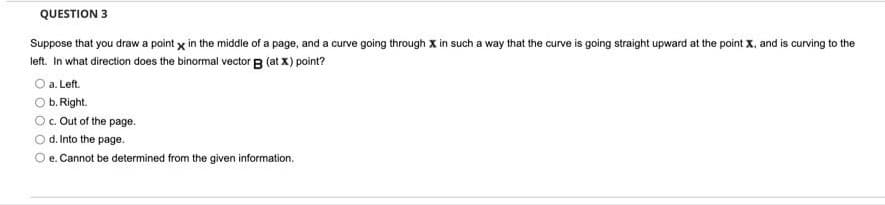 QUESTION 3
Suppose that you draw a point x in the middle of a page, and a curve going through X in such a way that the curve is going straight upward at the point X, and is curving to the
left. In what direction does the binormal vector B (at x) point?
O a. Left.
b. Right.
c. Out of the page.
Od Into the page.
O e. Cannot be determined from the given information.
