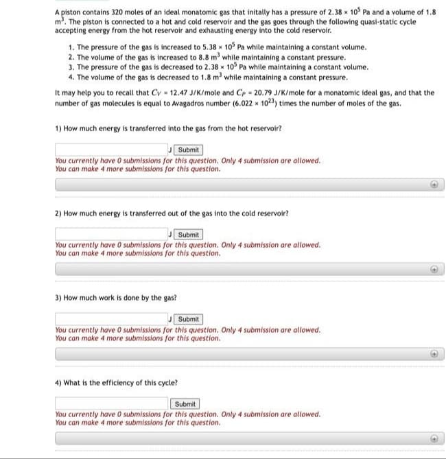 A piston contains 320 moles of an ideal monatomic gas that initally has a pressure of 2.38 x 10° Pa and a volume of 1.8
m. The piston is connected to a hot and cold reservoir and the gas goes through the following quasi-static cycle
accepting energy from the hot reservoir and exhausting energy into the cold reservoir.
1. The pressure of the gas is increased to 5.38 x 10° Pa while maintaining a constant volume.
2. The volume of the gas is increased to 8.8 m' while maintaining a constant pressure.
3. The pressure of the gas is decreased to 2.38 x 10° Pa while maintaining a constant volume.
4. The volume of the gas is decreased to 1.8 m while maintaining a constant pressure.
It may help you to recall that Cv - 12.47 J/K/mole and Cp - 20.79 J/K/mole for a monatomic ideal gas, and that the
number of gas molecules is equal to Avagadros number (6.022 x 1023, times the number of moles of the gas.
1) How much energy is transferred into the gas from the hot reservoir?
Submit
You currently have O submissions for this question. Only 4 submission are allowed.
You can make 4 more submissions for this question.
2) How much energy is transferred out of the gas into the cold reservoir?
Submit
You currently have 0 submissions for this question. Only 4 submission are allowed.
You can make 4 more submissions for this question.
3) How much work is done by the gas?
Submit
You currently have 0 submissions for this question. Only 4 submission are allowed.
You can make 4 more submissions for this question.
4) What is the efficiency of this cycle?
Submit
You currently have 0 submissions for this question. Only 4 submission are allowed.
You can make 4 more submissions for this question.
