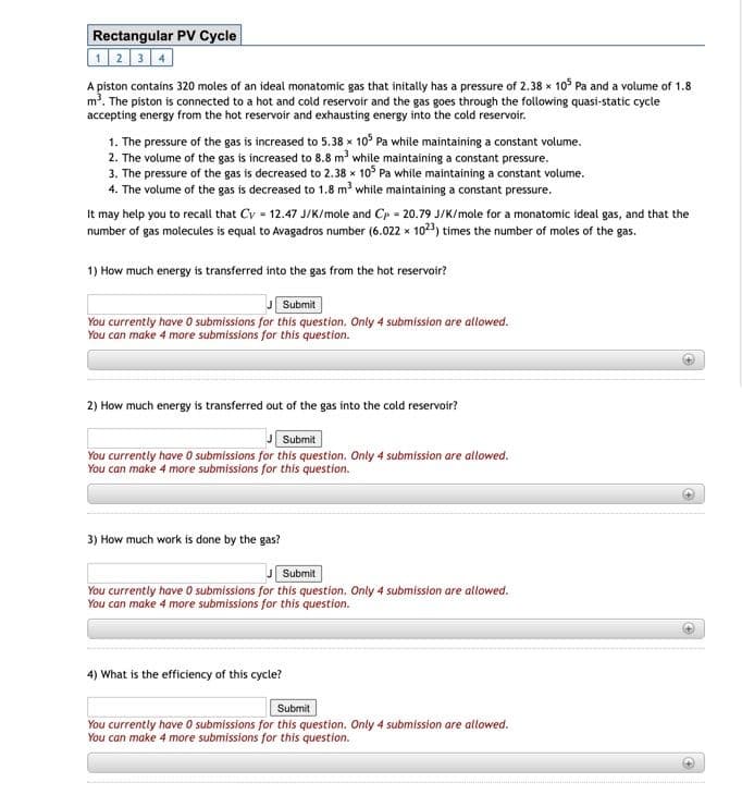 Rectangular PV Cycle
1234
A piston contains 320 moles of an ideal monatomic gas that initally has a pressure of 2.38 x 10° Pa and a volume of 1.8
m. The piston is connected to a hot and cold reservoir and the gas goes through the following quasi-static cycle
accepting energy from the hot reservoir and exhausting energy into the cold reservoir.
1. The pressure of the gas is increased to 5.38 x 10° Pa while maintaining a constant volume.
2. The volume of the gas is increased to 8.8 m³ while maintaining a constant pressure.
3. The pressure of the gas is decreased to 2.38 x 10° Pa while maintaining a constant volume.
4. The volume of the gas is decreased to 1.8 m³ while maintaining a constant pressure.
It may help you to recall that Cv = 12.47 J/K/mole and Cp = 20.79 J/K/mole for a monatomic ideal gas, and that the
number of gas molecules is equal to Avagadros number (6.022 x 1023) times the number of moles of the gas.
1) How much energy is transferred into the gas from the hot reservoir?
Submit
You currently have O submissions for this question. Only 4 submission are allowed.
You can make 4 more submissions for this question.
2) How much energy is transferred out of the gas into the cold reservoir?
Submit
You currently have 0 submissions for this question. Only 4 submission are allowed.
You can make 4 more submissions for this question.
3) How much work is done by the gas?
Submit
You currently have O submissions for this question. Only 4 submission are allowed.
You can make 4 more submissions for this question.
4) What is the efficiency of this cycle?
Submit
You currently have O submissions for this question. Only 4 submission are allowed.
You can make 4 more submissions for this question.
