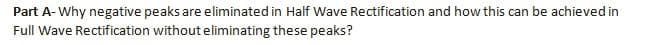 Part A- Why negative peaks are eliminated in Half Wave Rectification and how this can be achieved in
Full Wave Rectification without eliminating these peaks?
