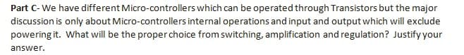 Part C-We have different Micro-controllers which can be operated through Transistors but the major
discussion is only about Micro-controllers internal operations and input and output which will exclude
powering it. What will be the proper choice from switching, amplification and regulation? Justify your
answer.
