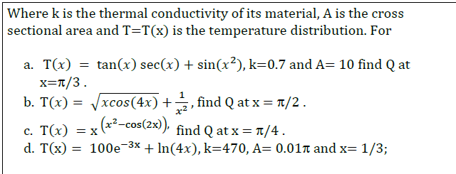 Where k is the thermal conductivity of its material, A is the cross
sectional area and T=T(x) is the temperature distribution. For
a. T(x) = tan(x) sec(x) + sin(x²), k=0.7 and A= 10 find Q at
x=T/3.
b. T(x) = Vxcos(4x) +
find Q at x = T/2.
x2
c. T(x) = x (*--cos(2x), find Q at x = T/4.
d. T(x) = 100e-3x + In(4x), k=470, A= 0.01n and x= 1/3;
