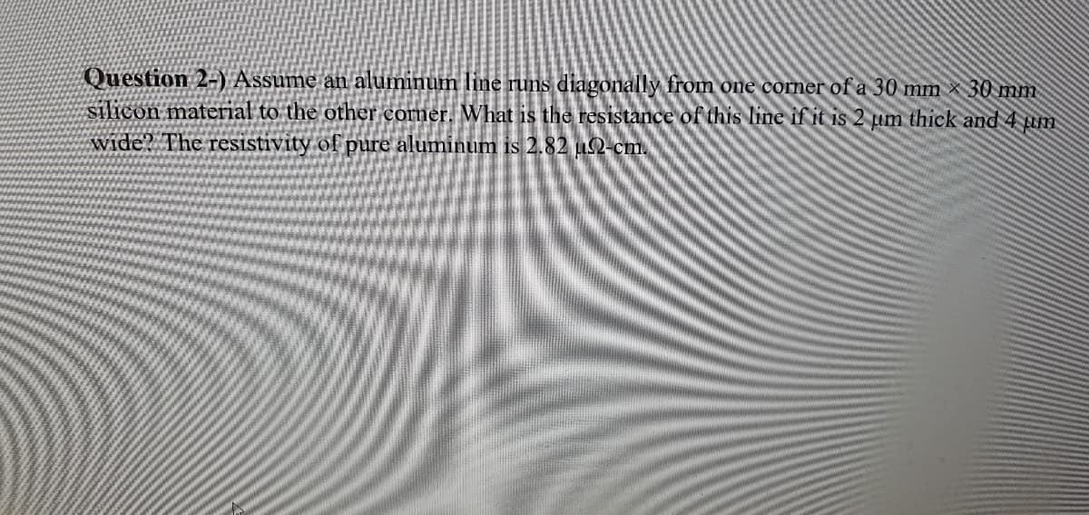 Question 2-) Assume an aluminum line runs diagonally from one corner of a 30 mm 30 mm
silicon material to the other corner. What is the resistance of this line if it is 2 um thick and 4
wide? The resistivity of pure aluminum is 2.82 u2-cm.
pim
