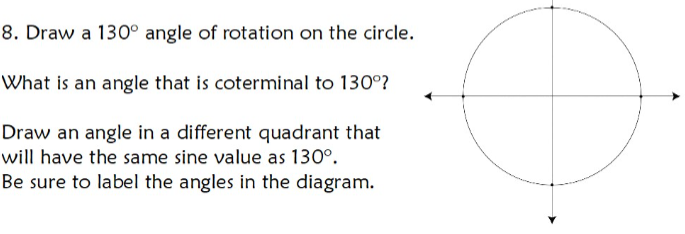 8. Draw a 130° angle of rotation on the circle.
What is an angle that is coterminal to 130°?
Draw an angle in a different quadrant that
will have the same sine value as 130°.
Be sure to label the angles in the diagram.
