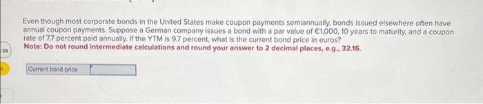 38
Even though most corporate bonds in the United States make coupon payments semiannually, bonds issued elsewhere often have
annual coupon payments. Suppose a German company issues a bond with a par value of €1,000, 10 years to maturity, and a coupon
rate of 7.7 percent paid annually. If the YTM is 9.7 percent, what is the current bond price in euros?
Note: Do not round intermediate calculations and round your answer to 2 decimal places, e.g., 32.16.
Current bond price