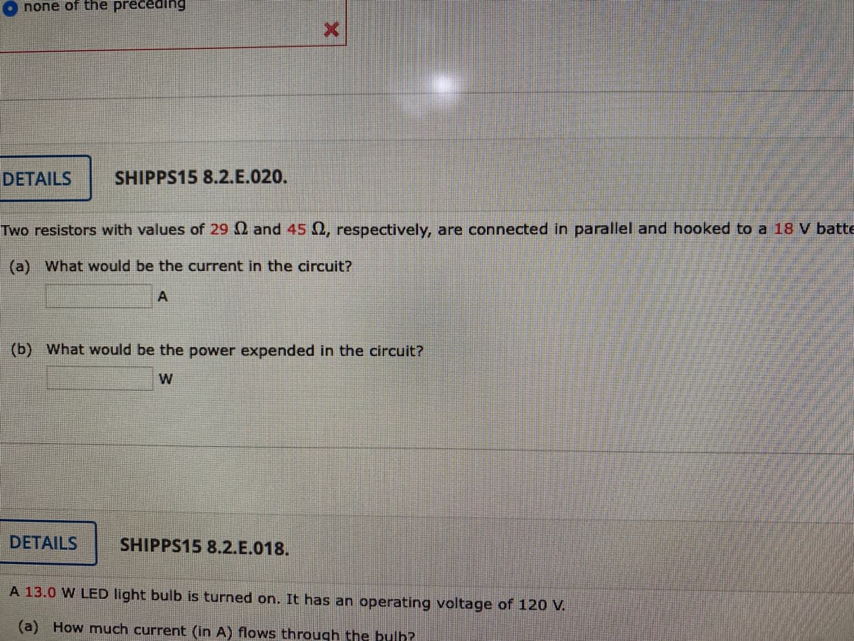 none of the preceding
DETAILS
SHIPPS15 8.2.E.020.
Two resistors with values of 29 0 and 45 0, respectively, are connected in parallel and hooked to a 18 V batte
(a) What would be the current in the circuit?
A
(b) What would be the power expended in the circuit?
W
DETAILS
SHIPPS15 8.2.E.018.
A 13.0 W LED light bulb is turned on. It has an operating voltage of 120 V.
(a) How much current (in A) flows through the bulh?

