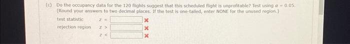 (c) Do the occupancy data for the 120 flights suggest that this scheduled flight is unprofitable? Test using a = 0.05.
(Round your answers to two decimal places. If the test is one-talled, enter NONE for the unused region.)
test statistic
rejection region
xxx