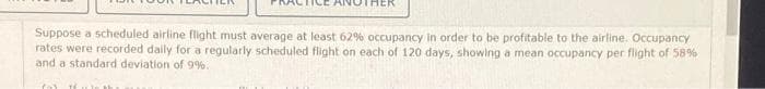 THEK
Suppose a scheduled airline flight must average at least 62% occupancy in order to be profitable to the airline. Occupancy
rates were recorded daily for a regularly scheduled flight on each of 120 days, showing a mean occupancy per flight of 58%
and a standard deviation of 9%.