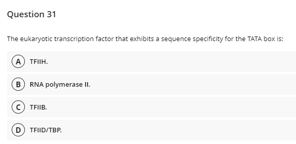 Question 31
The eukaryotic transcription factor that exhibits a sequence specificity for the TATA box is:
A TFIIH.
B RNA polymerase II.
c) TFIIB.
D) TFIID/TBP.
