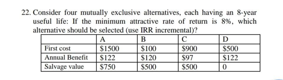 22. Consider four mutually exclusive alternatives, each having an 8-year
useful life: If the minimum attractive rate of return is 8%, which
alternative should be selected (use IRR incremental)?
A
B
C
$500
$122
First cost
$1500
$122
$100
$120
$900
$97
Annual Benefit
Salvage value
$750
$500
$500
