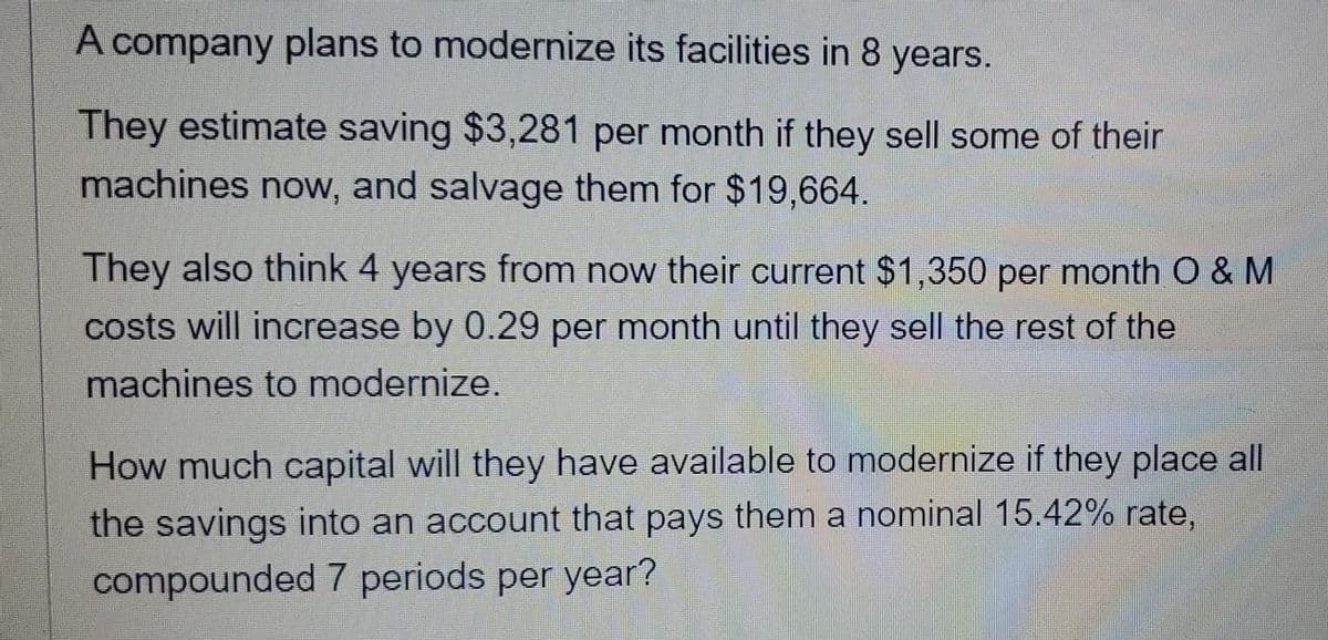 A company plans to modernize its facilities in 8 years.
They estimate saving $3,281 per month if they sell some of their
machines now, and salvage them for $19,664.
They also think 4 years from now their current $1,350 per month O & M
costs will increase by 0.29 per month until they sell the rest of the
machines to modernize.
How much capital will they have available to modernize if they place all
the savings into an account that pays them a nominal 15.42% rate,
compounded 7 periods per year?
