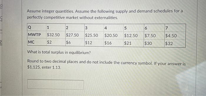 Assume integer quantities. Assume the following supply and demand schedules for a
perfectly competitive market without externalities.
1
3
4
6
MWTP
$32.50
$27.50
$6
$25.50
$12
$20.50
$12.50
$7.50
$4.50
MC
$2
$16
$21
$30
$32
What is total surplus in equilibrium?
Round to two decimal places and do not include the currency symbol. If your answer is
$1.125, enter 1.13.
