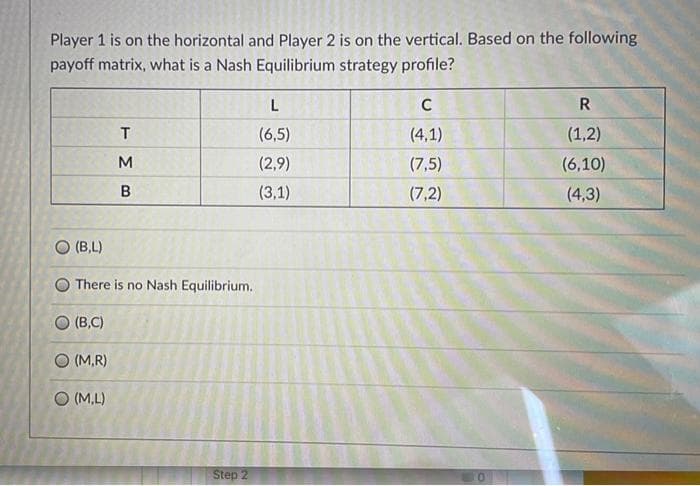 Player 1 is on the horizontal and Player 2 is on the vertical. Based on the following
payoff matrix, what is a Nash Equilibrium strategy profile?
C
R
(6,5)
(4,1)
(1,2)
M
(2,9)
(7,5)
(6,10)
(3,1)
(7,2)
(4,3)
O (B,L)
O There is no Nash Equilibrium.
O (B,C)
O (M,R)
O (M,L)
Step 2
