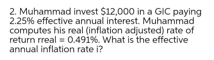 2. Muhammad invest $12,000 in a GIC paying
2.25% effective annual interest. Muhammad
computes his real (inflation adjusted) rate of
return rreal = 0.491%. What is the effective
annual inflation rate i?
