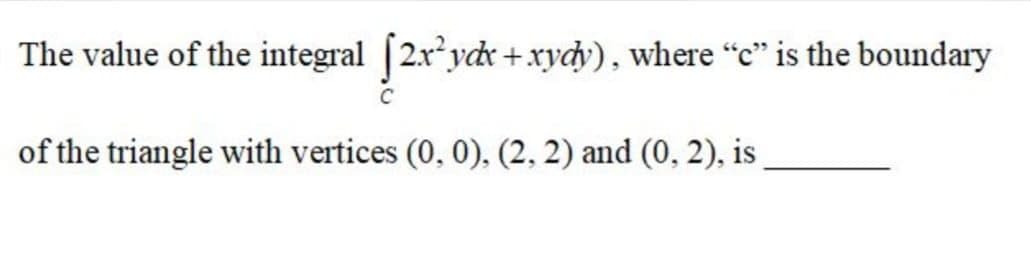 The value of the integral [2xydr + xydy), where "c" is the boundary
of the triangle with vertices (0, 0), (2, 2) and (0, 2), is
