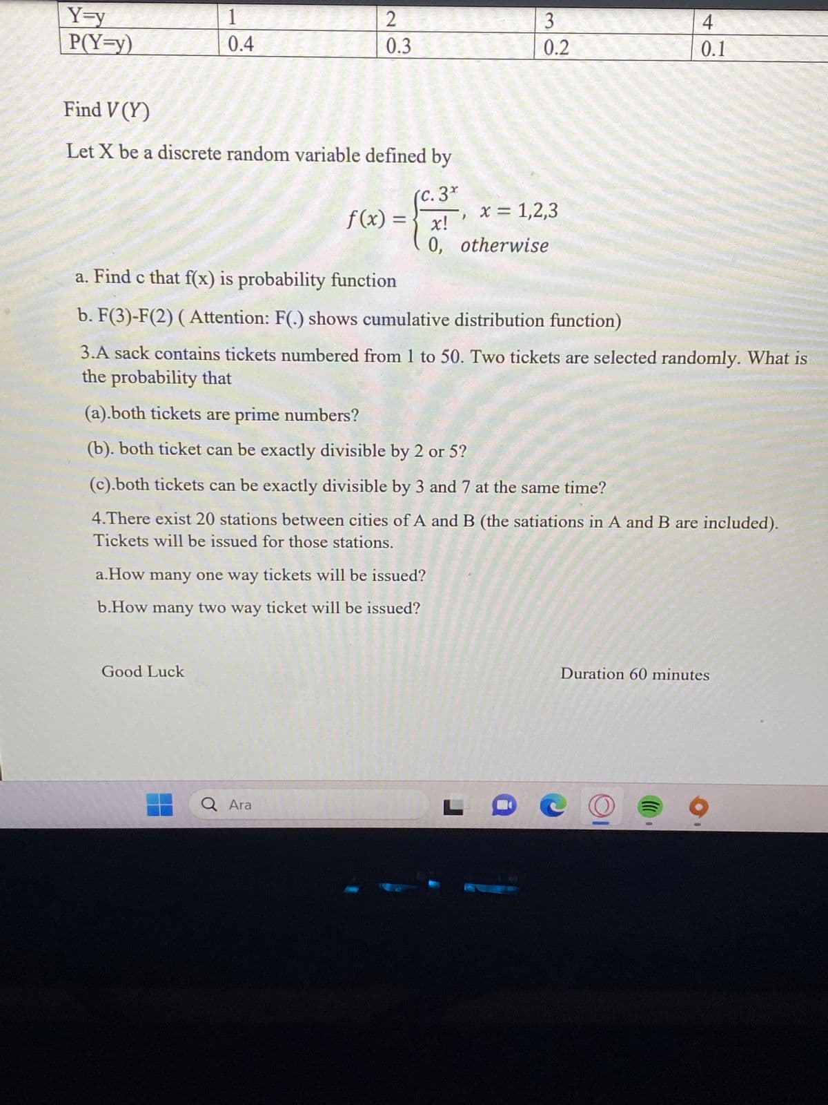 Y=y
P(Y=y)
1 FERA
0.4
Find V (Y)
Let X be a discrete random variable defined by
(c. 3*
2
0.3
Good Luck
f(x) = x!
a.How many one way tickets will be issued?
b.How many two way ticket will be issued?
Q Ara
3
0.2
x = 1,2,3
0, otherwise
a. Find c that f(x) is probability function
b. F(3)-F(2) ( Attention: F(.) shows cumulative distribution function)
3.A sack contains tickets numbered from 1 to 50. Two tickets are selected randomly. What is
the probability that
(a).both tickets are prime numbers?
(b). both ticket can be exactly divisible by 2 or 5?
(c).both tickets can be exactly divisible by 3 and 7 at the same time?
4.There exist 20 stations between cities of A and B (the satiations in A and B are included).
Tickets will be issued for those stations.
4
0.1
Duration 60 minutes
((((
0