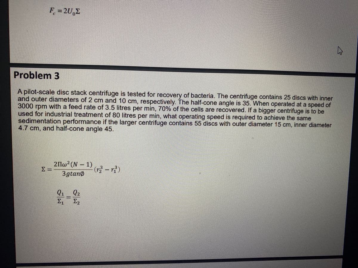 F = 2U Σ
Problem 3
A pilot-scale disc stack centrifuge is tested for recovery of bacteria. The centrifuge contains 25 discs with inner
and outer diameters of 2 cm and 10 cm, respectively. The half-cone angle is 35. When operated at a speed of
3000 rpm with a feed rate of 3.5 litres per min, 70% of the cells are recovered. If a bigger centrifuge is to be
used for industrial treatment of 80 litres per min, what operating speed is required to achieve the same
sedimentation performance if the larger centrifuge contains 55 discs with outer diameter 15 cm, inner diameter
4.7 cm, and half-cone angle 45.
HONORE
2Πω2(Ν – 1)
3gtano
Q₁ Q₂
2-2
>₁
1₂
|||
(r³-ri)
