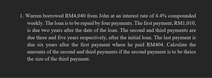 1. Warren borrowed RM4,040 from John at an interest rate of 4.4% compounded
weekly. The loan is to be repaid by four payments. The first payment, RM1,010,
is due two years after the date of the loan. The second and third payments are
due three and five years respectively, after the initial loan. The last payment is
due six years after the first payment where he paid RM404. Calculate the
amounts of the second and third payments if the second payment is to be thrice
the size of the third payment.