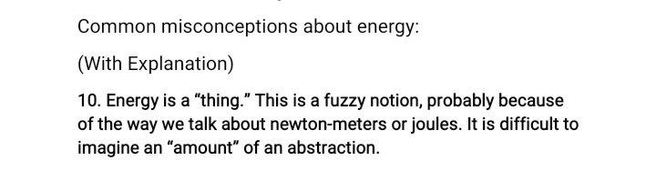 Common misconceptions about energy:
(With Explanation)
10. Energy is a "thing." This is a fuzzy notion, probably because
of the way we talk about newton-meters or joules. It is difficult to
imagine an "amount" of an abstraction.
