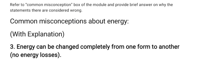 Refer to "common misconception" box of the module and provide brief answer on why the
statements there are considered wrong.
Common misconceptions about energy:
(With Explanation)
3. Energy can be changed completely from one form to another
(no energy losses).
