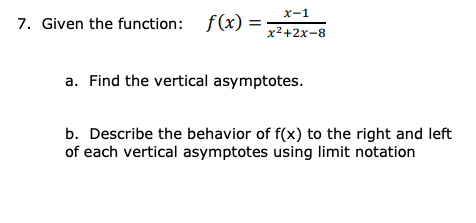 x-1
7. Given the function: f(x) =
x2+2x-8
a. Find the vertical asymptotes.
b. Describe the behavior of f(x) to the right and left
of each vertical asymptotes using limit notation
