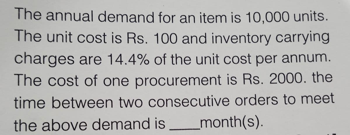 The annual demand for an item is 10,000 units.
The unit cost is Rs. 100 and inventory carrying
charges are 14.4% of the unit cost per annum.
The cost of one procurement is Rs. 2000. the
time between two consecutive orders to meet
the above demand is
_month(s).
