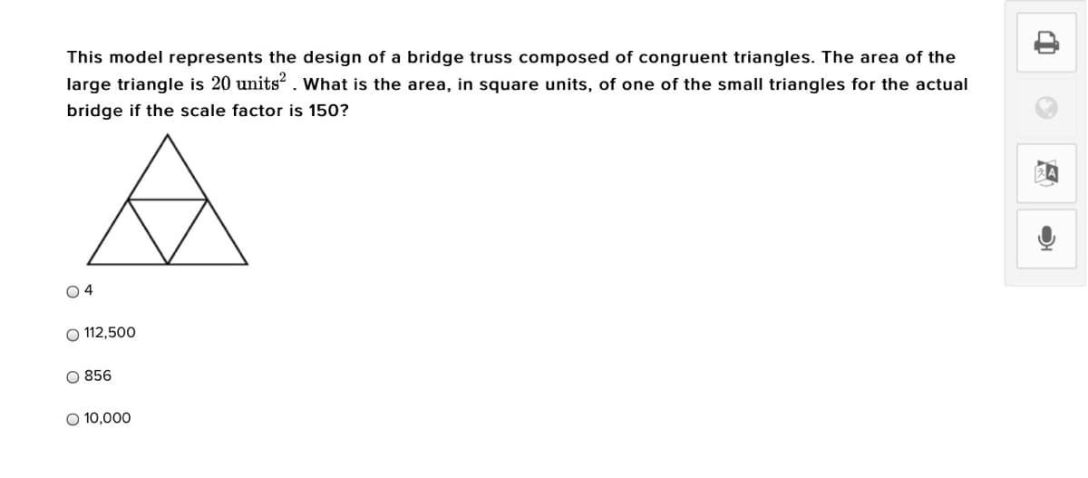 This model represents the design of a bridge truss composed of congruent triangles. The area of the
large triangle is 20 units². What is the area, in square units, of one of the small triangles for the actual
bridge if the scale factor is 150?
04
O 112,500
O 856
10,000
