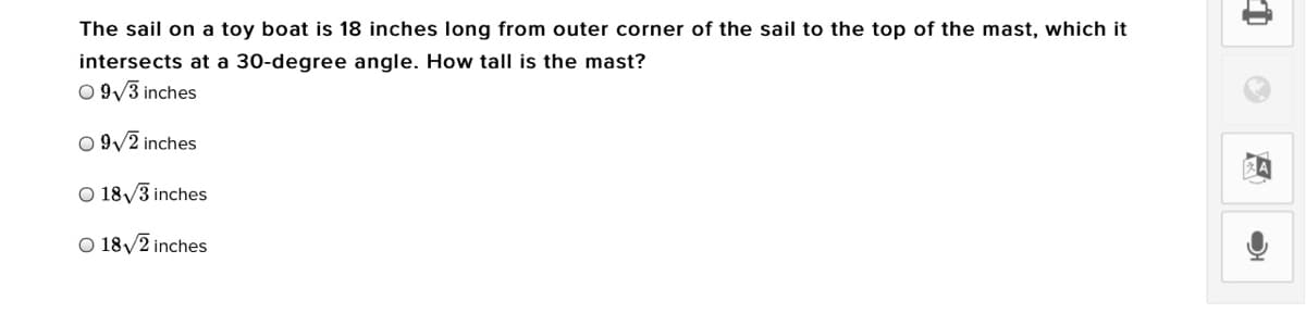 The sail on a toy boat is 18 inches long from outer corner of the sail to the top of the mast, which it
intersects at a 30-degree angle. How tall is the mast?
O 9/3 inches
O 9/2 inches
O 18/3 inches
O 18/2 inches
