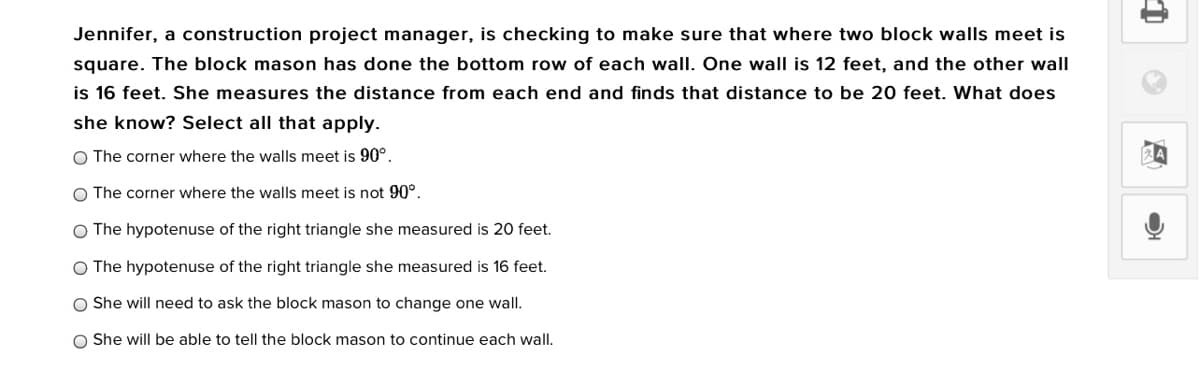 Jennifer, a construction project manager, is checking to make sure that where two block walls meet is
square. The block mason has done the bottom row of each wall. One wall is 12 feet, and the other wall
is 16 feet. She measures the distance from each end and finds that distance to be 20 feet. What does
she know? Select all that apply.
O The corner where the walls meet is 90°.
O The corner where the walls meet is not 90°.
O The hypotenuse of the right triangle she measured is 20 feet.
O The hypotenuse of the right triangle she measured is 16 feet.
She will need to ask the block mason to change one wall.
O She will be able to tell the block mason to continue each wall.
