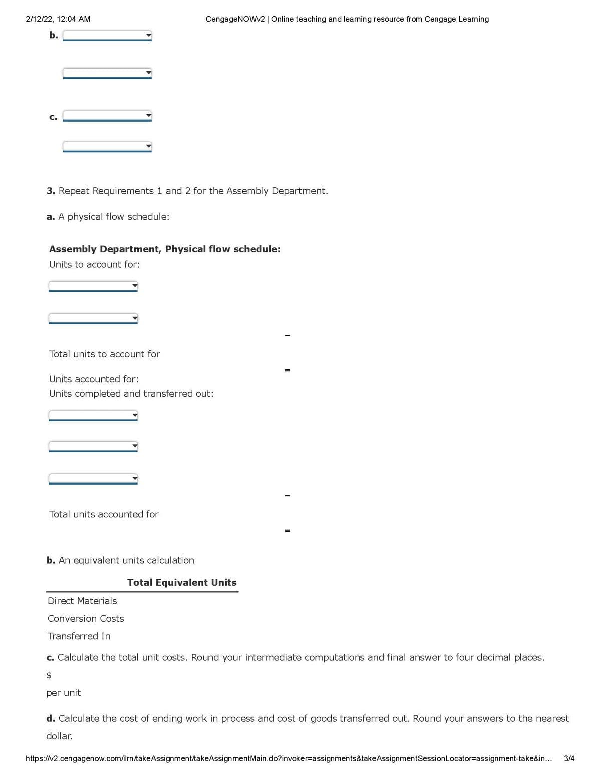 2/12/22, 12:04 AM
CengageNOWv2 | Online teaching and learning resource from Cengage Learning
b.
C.
3. Repeat Requirements 1 and 2 for the Assembly Department.
a. A physical flow schedule:
Assembly Department, Physical flow schedule:
Units to account for:
Total units to account for
Units accounted for:
Units completed and transferred out:
Total units accounted for
b. An equivalent units calculation
Total Equivalent Units
ect Materials
Conversion Costs
Transferred In
c. Calculate the total unit costs. Round your intermediate computations and final answer to four decimal places.
per unit
d. Calculate the cost of ending work in process and cost of goods transferred out. Round your answers to the nearest
dollar.
https:///2.cengagenow.com/ilrm/takeAssignment/takeAssignmentMain.do?invoker=Dassignments&takeAssignmentSessionLocator=assignment-take&in...
3/4
