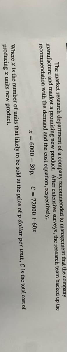 The market research department of a company recommended to management that the company
manufacture and market a promising new product. After extensive surveys, the research team backed up the
recommendation with the demand and the cost equation, respectively,
x = 6000 – 30p,
C = 72000 + 60x
Where x is the number of units that likely to be sold at the price of p dollar per unit, C is the total cost of
producing x units new product.
