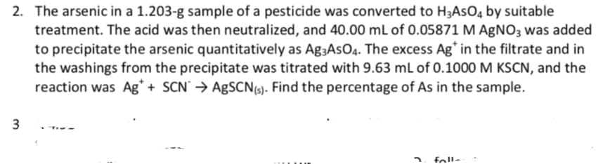 2. The arsenic in a 1.203-g sample of a pesticide was converted to H3ASO4 by suitable
treatment. The acid was then neutralized, and 40.00 mL of 0.05871 M AgNO3 was added
to precipitate the arsenic quantitatively as Ag-AsO4. The excess Ag* in the filtrate and in
the washings from the precipitate was titrated with 9.63 mL of 0.1000 M KSCN, and the
reaction was Ag* + SCN → AgSCN (s). Find the percentage of As in the sample.
3
TIM-
fall-