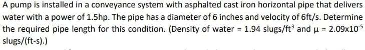 A pump is installed in a conveyance system with asphalted cast iron horizontal pipe that delivers
water with a power of 1.5hp. The pipe has a diameter of 6 inches and velocity of 6ft/s. Determine
the required pipe length for this condition. (Density of water = 1.94 slugs/ft³ and μ = 2.09x10-5
slugs/(ft-s).)