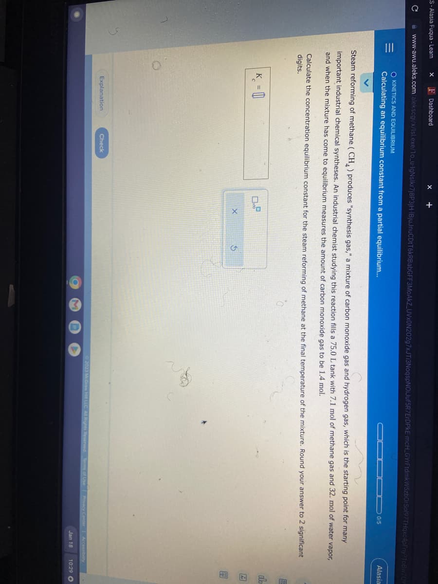 LS-Alasia Fuqua - Learn X F Dashboard
C www-awu.aleks.com/alekscgi/x/Isl.exe/1o_u-IgNslkr7j8P3jH-IBjuJnuCDtT6kRBabGFF3MoAkZ_UVXON202g7xJTI3NoqspNOiJuf5R7ErDPkE-mcH_GYrFtdmk W5zbOrSol97THqxc4pFny?10Bw70Y
=
O KINETICS AND EQUILIBRIUM
Calculating an equilibrium constant from a partial equilibrium...
X
K =
+
Explanation
Steam reforming of methane (CH) produces "synthesis gas," a mixture of carbon monoxide gas and hydrogen gas, which is the starting point for many
important industrial chemical syntheses. An industrial chemist studying this reaction fills a 75.0 L tank with 7.1 mol of methane gas and 32. mol of water vapor,
and when the mixture has come to equilibrium measures the amount of carbon monoxide gas to be 1.4 mol.
C
Calculate the concentration equilibrium constant for the steam reforming of methane at the final temperature of the mixture. Round your answer to 2 significant
digits.
Check
0.9
0/5
X
5
© 2023 McGraw Hill LLC. All Rights Reserved. Terms of Use | Privacy Center
Alasia
Accessibility
olo
18 2-
Jan 18 10:29 O