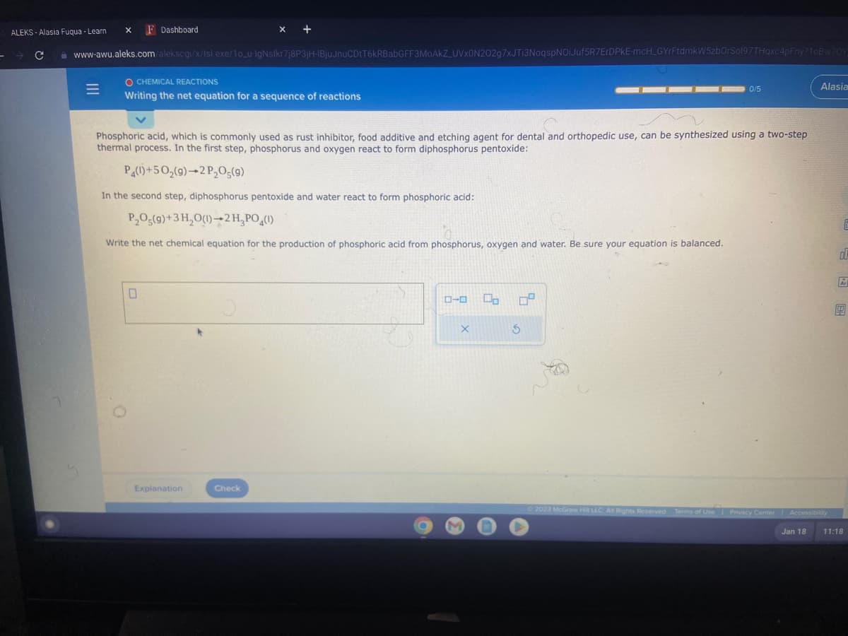 ALEKS-Alasia Fuqua - Learn X F Dashboard
F → C
– с www-awu.aleks.com/alekscgi/x/Isl.exe/10_u-IgNslkr7j8P3jH-IBjuJnuCDtT6kRBabGFF3MoAkZ_UVx0N202g7xJTI3NoqspNOiJuf5R7ErDPKE-mcH_GYrFtdmkW5zbOrSol97THqxc4pFny?10Bw70Y
=
O CHEMICAL REACTIONS
Writing the net equation for a sequence of reactions
x +
Phosphoric acid, which is commonly used as rust inhibitor, food additive and etching agent for dental and orthopedic use, can be synthesized using a two-step
thermal process. In the first step, phosphorus and oxygen react to form diphosphorus pentoxide:
P4(1)+50₂(9) 2 P₂O5(9)
In the second step, diphosphorus pentoxide and water react to form phosphoric acid:
P₂O5(9)+3H₂O(1)-2H₂PO4(1)
Write the net chemical equation for the production of phosphoric acid from phosphorus, oxygen and water. Be sure your equation is balanced.
0
Explanation
Check
ローロ
X
Oo 0²
S
0/5
v
Alasia
Ⓒ2023 McGraw Hill LLC All Rights Reserved. Terms of Use | Privacy Center Accessibility
Jan 18
E
2 BH
ol
9
11:18