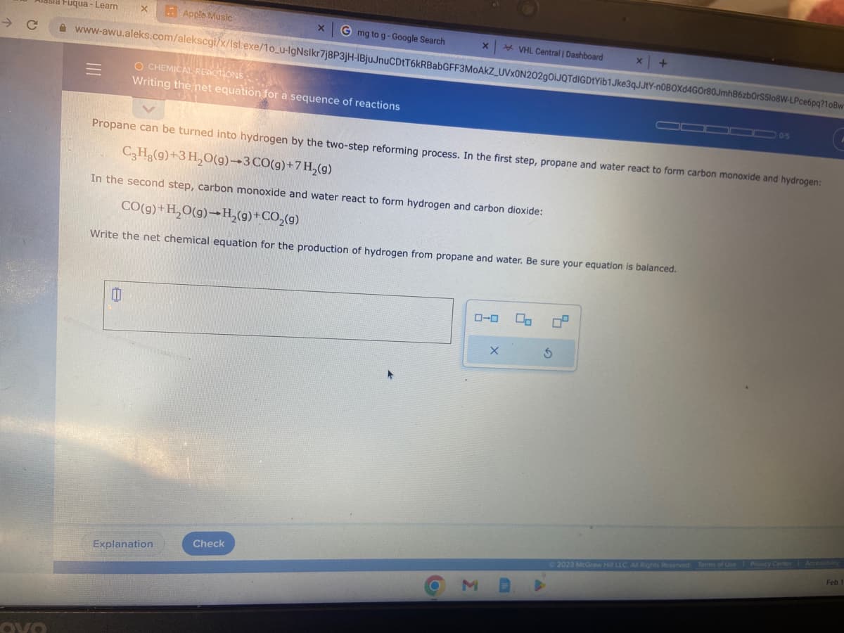 C
Love
Fuqua - Learn
-
X
www-awu.aleks.com/alekscgi/x/isl.exe/10_u-IgNslkr7j8P3jH-IBjuJnuCDtT6kRBabGFF3MOAKZ_UVXON202gOiJQTdIGDtYib1Jke3qJJtY-n0BOXd4G0r80JmhB6zbOrS5108W-LPce6pq?10Bw
Apple Music
0
O CHEMICAL REACTIONS,
Writing the net equation for a sequence of reactions
G mg to g-Google Search
Explanation
Propane can be turned into hydrogen by the two-step reforming process. In the first step, propane and water react to form carbon monoxide and hydrogen:
CgHg(g)+3H,O(g)–3CO(g)+7H,(g)
Check
X
In the second step, carbon monoxide and water react to form hydrogen and carbon dioxide:
CO(g) + H₂O(g)→H₂(g) + CO₂(g)
Write the net chemical equation for the production of hydrogen from propane and water. Be sure your equation is balanced.
ローロ
O M
VHL Central | Dashboard
X
x +
3
© 2023 McGraw Hill LLC. All Rights Reserved
0 0/5
Terms of Use | Privacy Center Accessibility
Feb 1