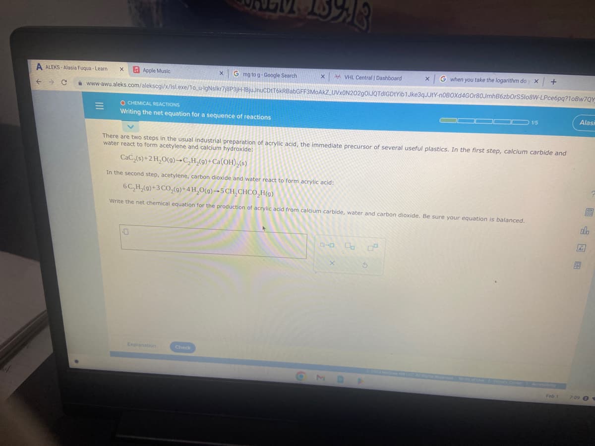 A ALEKS-Alasia Fuqua-Learn X
VHL Central | Dashboard x G when you take the logarithm doy x +
← C www-awu.aleks.com/alekscgi/x/Isl.exe/1o_u-IgNslkr7j8P3jH-IBjuJnuCDtT6kRBabGFF3MOAKZ_UVX0N202gOiJQTdIGDtYib1Jke3qJJtY-n0BOXd4GOr80JmhB6zbOrS5lo8W-LPce6pq?10Bw7QY
=
Apple Music
O CHEMICAL REACTIONS
Writing the net equation for a sequence of reactions
0
X G mg to g-Google Search
There are two steps in the usual industrial preparation of acrylic acid, the immediate precursor of several useful plastics. In the first step, calcium carbide and
water react to form acetylene and calcium hydroxide:
CaC₂(s)+2H₂O(g)-C₂H₂(9)+ Ca(OH)₂(s)
In the second step, acetylene, carbon dioxide and water react to form acrylic acid:
6C₂H₂(9)+3 CO₂(g) + 4H₂O(g)-5CH₂CHCO₂H(9)
Write the net chemical equation for the production of acrylic acid from calcium carbide, water and carbon dioxide. Be sure your equation is balanced.
Explanation
X
Check
X
Do DO
1/5
S
Feb 1
Alasi
BEEN
olo
Ar
7:09 1