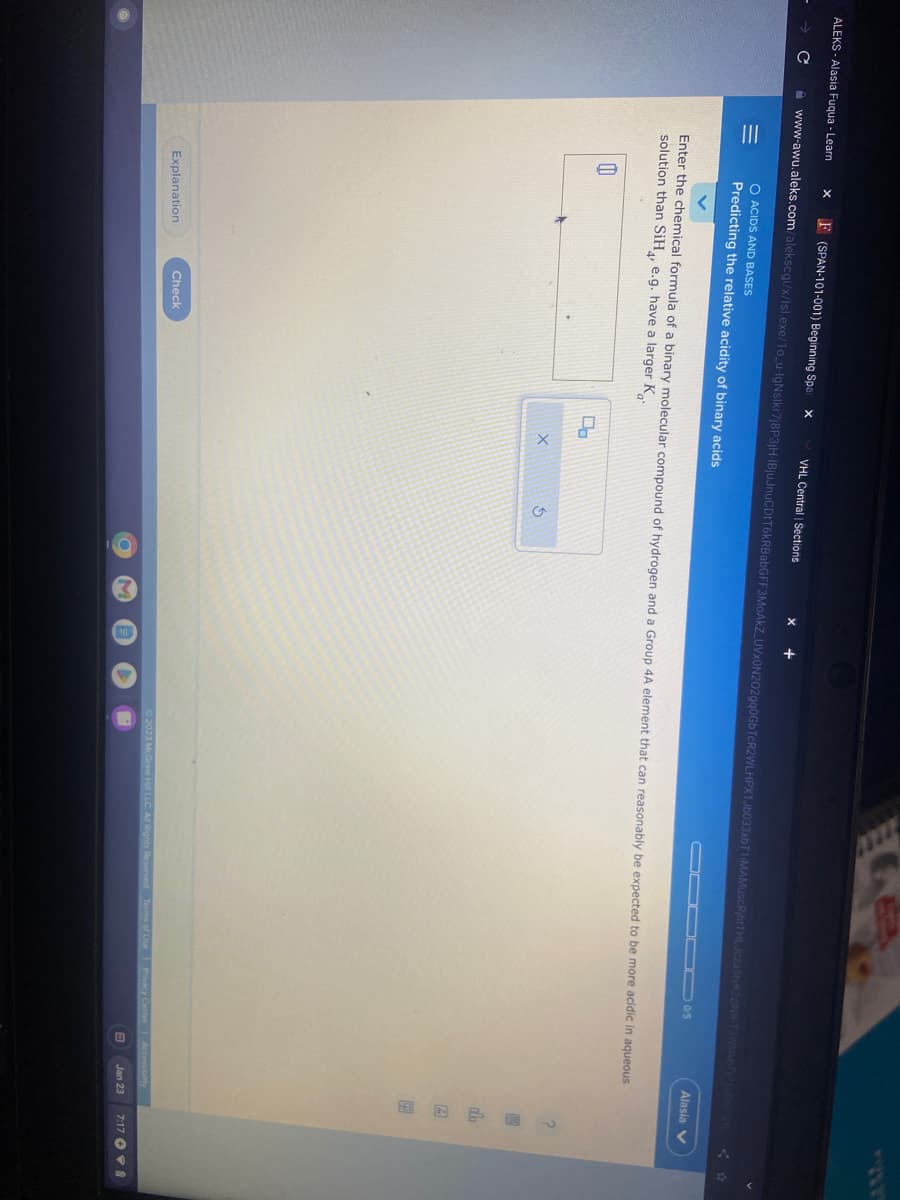 ALEKS-Alasia Fuqua - Learn
|||
www-awu.aleks.com/alekscgi/x/Isl.exe/10_u-IgNslkr7j8P3jH-IBjuJnuCDtT6kRBabGFF3MoAkZ_UVx0N202gq0GbTcR2WLHPX1Jb033xbT1iMAMuscRihtTHLJczaStvK2zINR T3W14vbTy2108w2Qv
=
F (SPAN-101-001) Beginning Spar X
11
O ACIDS AND BASES
Predicting the relative acidity of binary acids
Enter the chemical formula of a binary molecular compound of hydrogen and a Group 4A element that can reasonably be expected to be more acidic in aqueous
solution than SiH, e.g. have a larger K
Explanation
VHL Central | Sections
Check
Do
X
O
Alasia
© 2023 McGraw Hill LLC. All Rights Reserved. Terms of Use Privacy Center Accessibility
Jan 23
?
610
dla
B
7:178