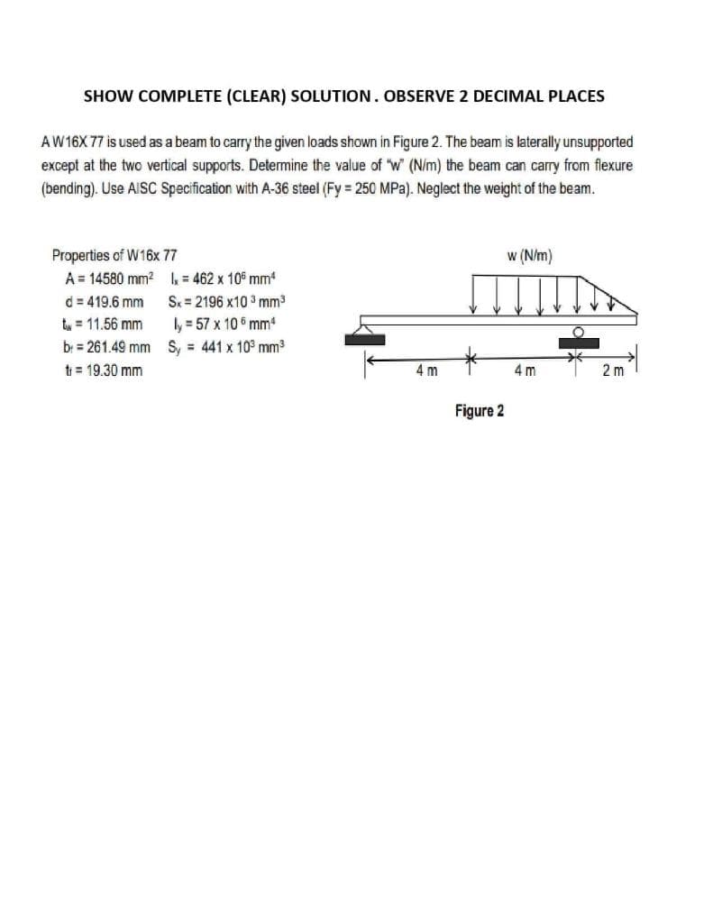 SHOW COMPLETE (CLEAR) SOLUTION. OBSERVE 2 DECIMAL PLACES
AW16X 77 is used as a beam to carry the given loads shown in Figure 2. The beam is laterally unsupported
except at the two vertical supports. Determine the value of "w (N/m) the beam can carry from flexure
(bending). Use AISC Specification with A-36 steel (Fy = 250 MPa). Neglect the weight of the beam.
Properties of W16x 77
A = 14580 mm? = 462 x 10° mm
w (N/m)
Sx = 2196 x10 3 mm3
ly = 57 x 10 6 mm
d = 419.6 mm
tu = 11.56 mm
bị = 261.49 mm S, = 441 x 10° mm3
t = 19.30 mm
4 m
4 m
2 m
Figure 2
