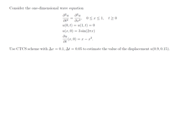 Consider the one-dimensional wave equation
Pu
u
0<<1, t20
u(0, t) = u(1, t) = 0
u(x, 0) = 3 sin(27x)
du
(x, 0) = x – x².
Use CTCS scheme with Ar = 0.1, At = 0,05 to estimate the value of the displacement u(0.9,0.15).
