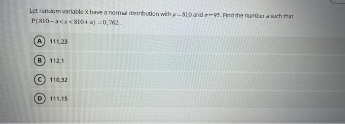 Let random variable X have a normal distribution with u=810 and -95. Find the number a such that
P(810-a<x<810+a)=0,762.
B
111,23
112,1
110,32
111,15