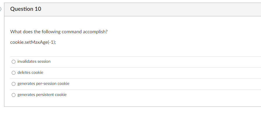 >
Question 10
What does the following command accomplish?
cookie.setMaxAge(-1);
O invalidates session
deletes cookie
generates per-session cookie
generates persistent cookie