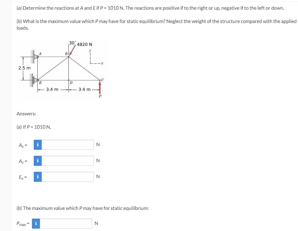 (a) Determine the reactions at A and E if P = 1010 N. The reactions are positive if to the right or up, negative if to the left or down.
(b) What is the maximum value which P may have for static equilibrium? Neglect the weight of the structure compared with the applied
loads.
30 4820 N
B
2.5 m
D
3.4 m
3.4 m
Answers:
(a) If P = 1010 N,
A, =
i
N
Ay =
i
N
E =
N
(b) The maximum value which P may have for static equilibrium:
Pmax =
N
