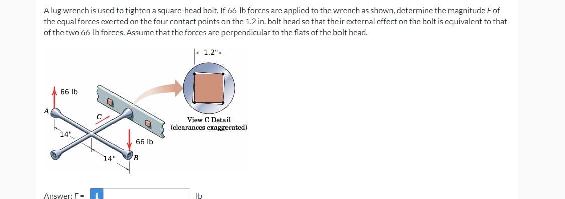 A lug wrench is used to tighten a square-head bolt. If 66-lb forces are applied to the wrench as shown, determine the magnitude Fof
the equal forces exerted on the four contact points on the 1.2 in. bolt head so that their external effect on the bolt is equivalent to that
of the two 66-lb forces. Assume that the forces are perpendicular to the flats of the bolt head.
1.2"
A 66 lb
A.
View C Detail
(clearances exaggerated)
14"
66 lb
14"
B
Answer: F =
Ib
