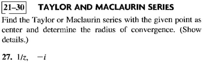 21-30 TAYLOR AND MACLAURIN SERIES
Find the Taylor or Maclaurin series with the given point as
center and determine the radius of convergence. (Show
details.)
27. 1/z, -i