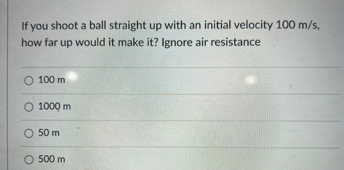 If you shoot a ball straight up with an initial velocity 100 m/s,
how far up would it make it? Ignore air resistance
O 100 m
O 1000 m
O 50 m
O 500 m
