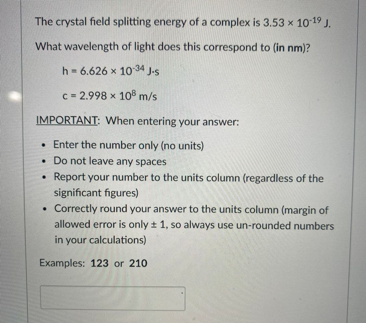 The crystal field splitting energy of a complex is 3.53 x 10-19 J.
What wavelength of light does this correspond to (in nm)?
h = 6.626 x 1o 34 J.s
c 2.998 x 108 m/s
IMPORTANT: When entering your answer:
• Enter the number only (no units)
• Do not leave any spaces
Report your number to the units column (regardless of the
significant figures)
• Correctly round your answer to the units column (margin of
allowed error is only + 1, so always use un-rounded numbers
in your calculations)
Examples: 123 or 210
