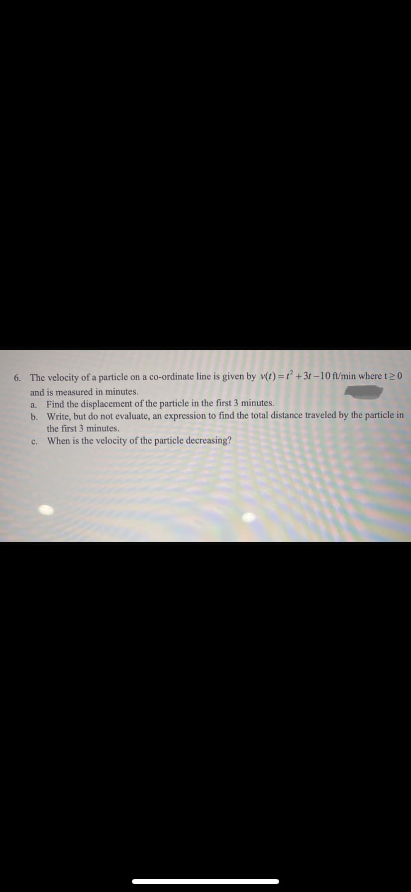 6. The velocity of a particle on a co-ordinate line is given by v(t) =t² +3t –10 ft/min where t> 0
and is measured in minutes.
Find the displacement of the particle in the first 3 minutes.
b. Write, but do not evaluate, an expression to find the total distance traveled by the particle in
a.
the first 3 minutes.
c. When is the velocity of the particle decreasing?
