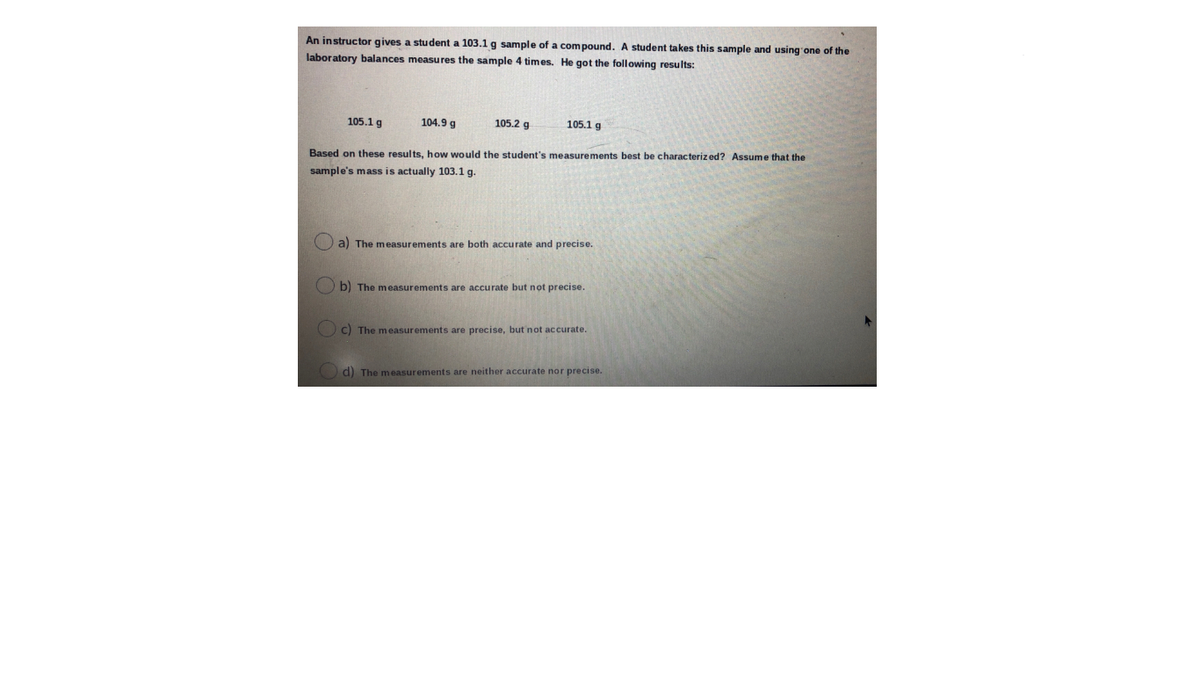 An instructor gives a student a 103.1 g sample of a compound. A student takes this sample and using'one of the
laboratory balances measures the sample 4 times. He got the following results:
105.1 g
104.9 g
105.2 g
105.1 g
Based on these results, how would the student's measurements best be characteriz ed? Assume that the
sample's mass is actually 103.1 g.
a) The measurements are both accurate and precise.
b) The measurements are accurate but not precise.
O c) The measurements are precise, but not accurate.
d) The measurements are neither accurate nor precise.
