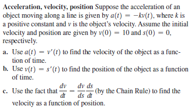 Acceleration, velocity, position Suppose the acceleration of an
object moving along a line is given by a(t) = -kv(t), where k is
a positive constant and v is the object's velocity. Assume the initial
velocity and position are given by v(0) = 10 and s(0) = 0,
respectively.
a. Use a(t) = v'(t) to find the velocity of the object as a func-
tion of time.
b. Use v(t) = s'(t) to find the position of the object as a function
of time.
dv ds
- (by the Chain Rule) to find the
dt
ds dt
dv
c. Use the fact that-
velocity as a function of position.
